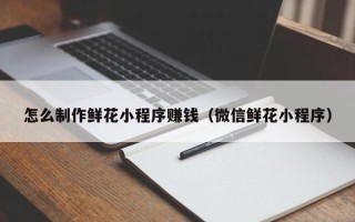 上海怎么制作鲜花小程序赚钱（微信鲜花小程序）